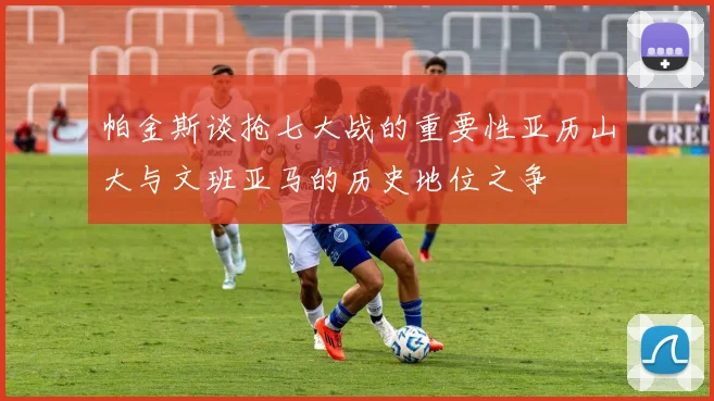帕金斯谈抢七大战的重要性亚历山大与文班亚马的历史地位之争