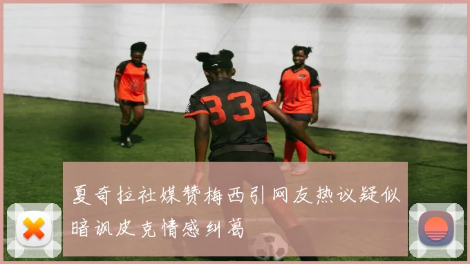 夏奇拉社媒赞梅西引网友热议疑似暗讽皮克情感纠葛