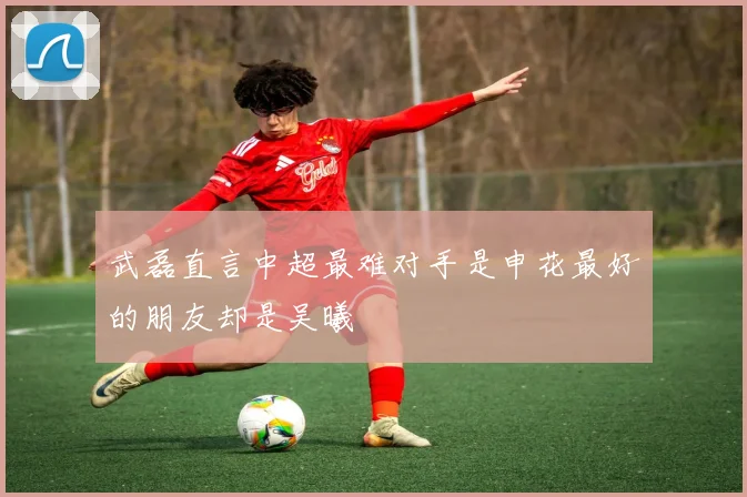 武磊直言中超最难对手是申花最好的朋友却是吴曦