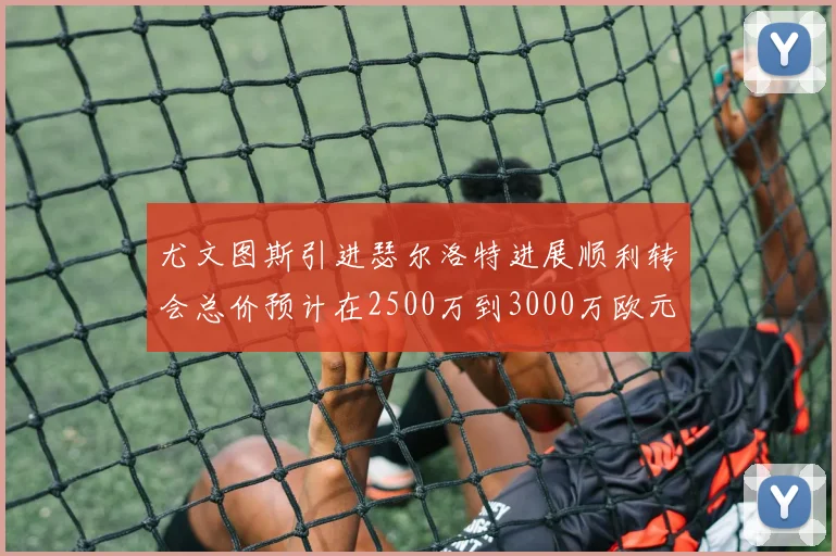 尤文图斯引进瑟尔洛特进展顺利转会总价预计在2500万到3000万欧元之间