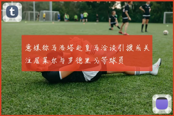 意媒称马洛塔赴皇马洽谈引援或关注居莱尔与罗德里戈等球员