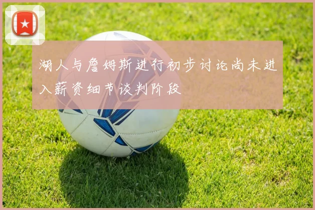 湖人与詹姆斯进行初步讨论尚未进入薪资细节谈判阶段