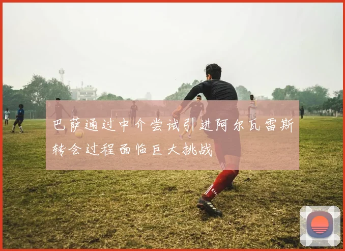 巴萨通过中介尝试引进阿尔瓦雷斯转会过程面临巨大挑战
