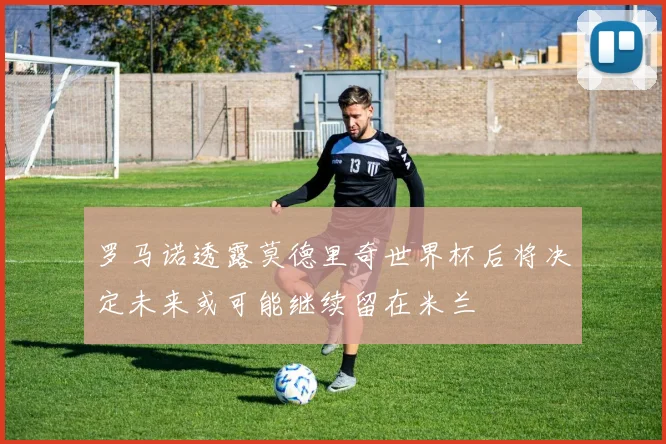 罗马诺透露莫德里奇世界杯后将决定未来或可能继续留在米兰