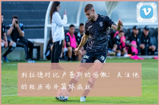 利拉德对比卢普斯的感慨：关注他的经历而非篮球成就