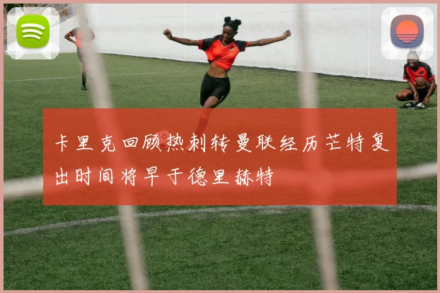 卡里克回顾热刺转曼联经历芒特复出时间将早于德里赫特