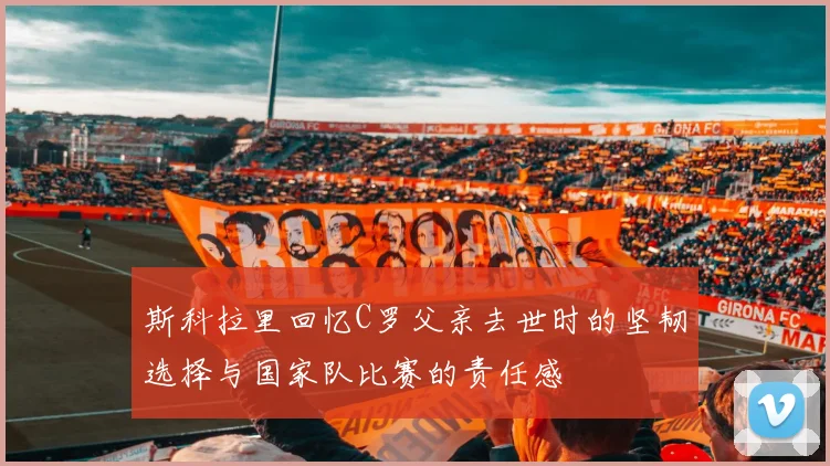 斯科拉里回忆C罗父亲去世时的坚韧选择与国家队比赛的责任感