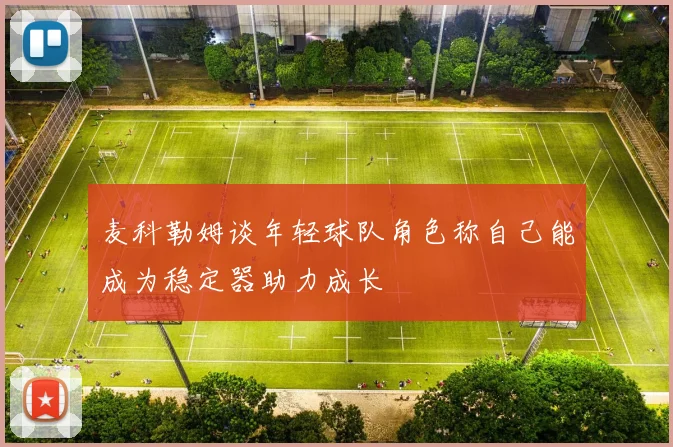 麦科勒姆谈年轻球队角色称自己能成为稳定器助力成长