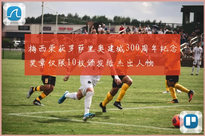 梅西荣获罗萨里奥建城300周年纪念奖章仅限10枚颁发给杰出人物