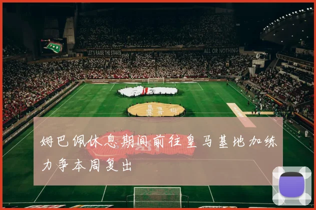 姆巴佩休息期间前往皇马基地加练力争本周复出