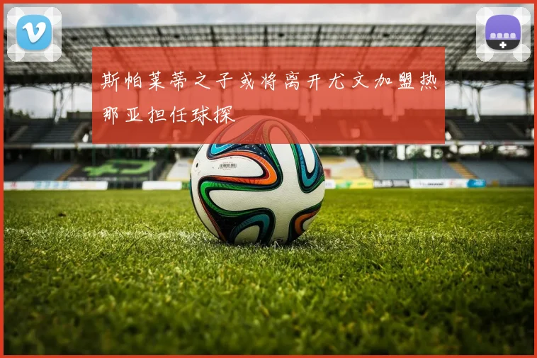 斯帕莱蒂之子或将离开尤文加盟热那亚担任球探
