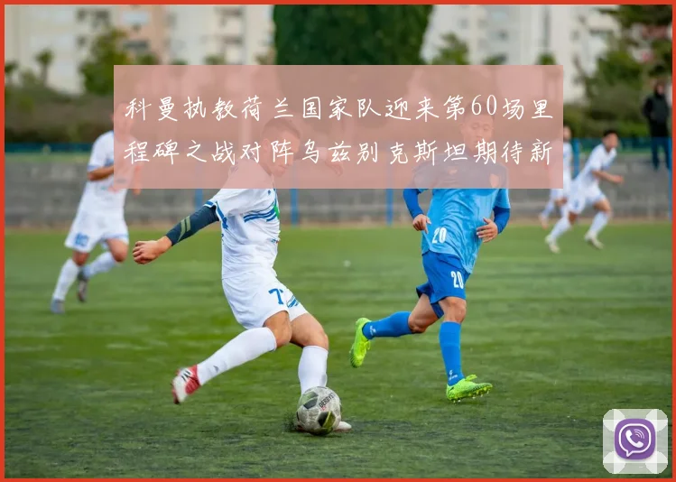 科曼执教荷兰国家队迎来第60场里程碑之战对阵乌兹别克斯坦期待新突破