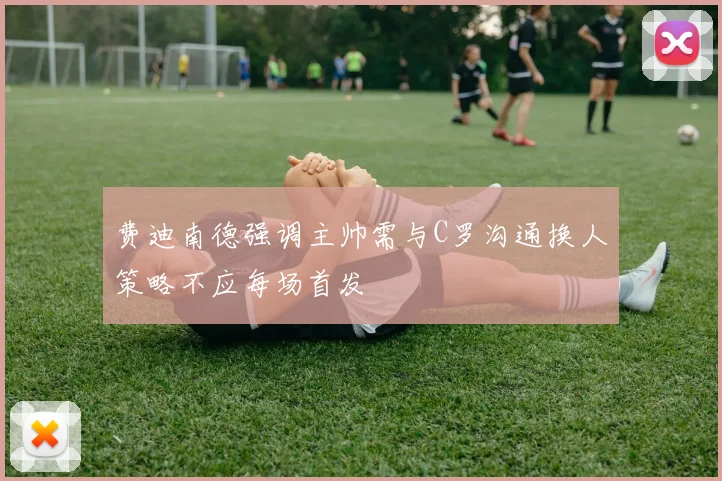 费迪南德强调主帅需与C罗沟通换人策略不应每场首发