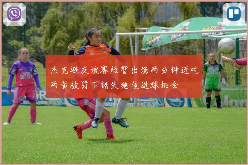 杰克逊友谊赛短暂出场两分钟连吃两黄被罚下错失绝佳进球机会