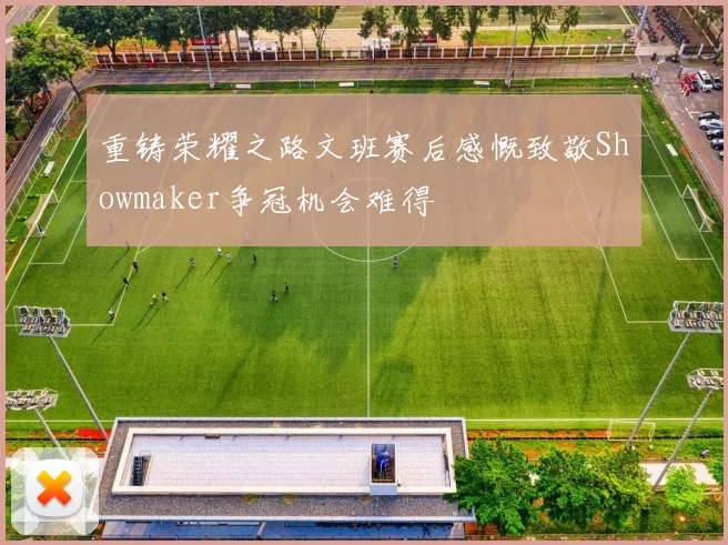 重铸荣耀之路文班赛后感慨致敬Showmaker争冠机会难得
