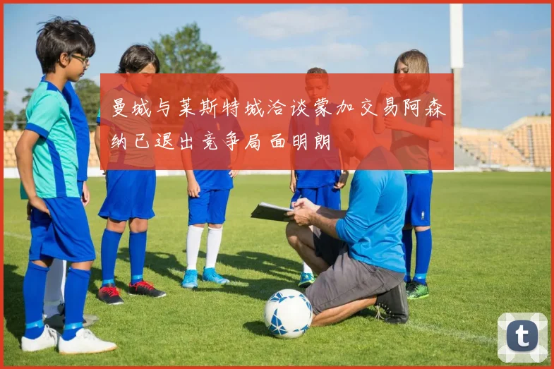 曼城与莱斯特城洽谈蒙加交易阿森纳已退出竞争局面明朗