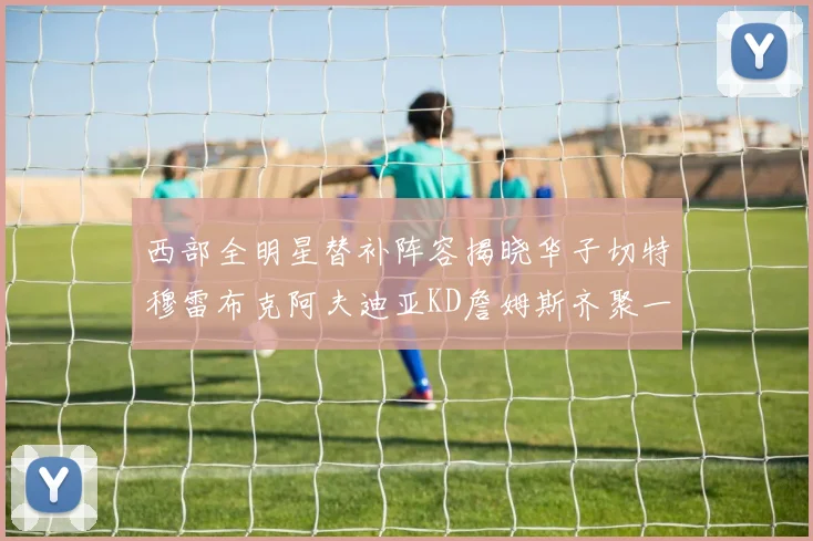 西部全明星替补阵容揭晓华子切特穆雷布克阿夫迪亚KD詹姆斯齐聚一堂