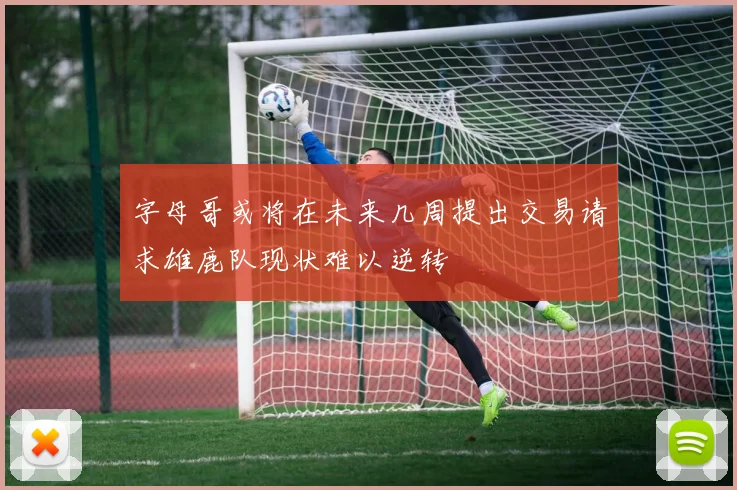 字母哥或将在未来几周提出交易请求雄鹿队现状难以逆转