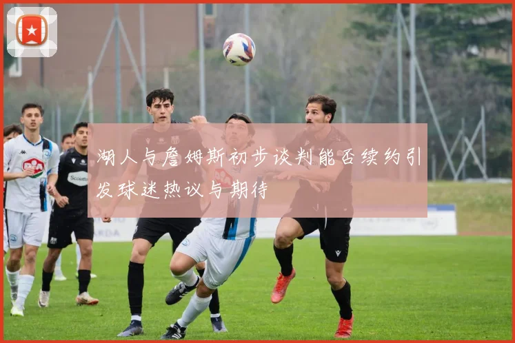湖人与詹姆斯初步谈判能否续约引发球迷热议与期待