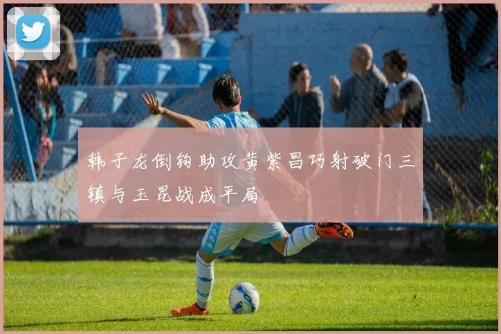 韩子龙倒钩助攻黄紫昌巧射破门三镇与玉昆战成平局