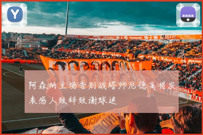 阿森纳主场告别战塔帅厄德高将发表感人致辞致谢球迷