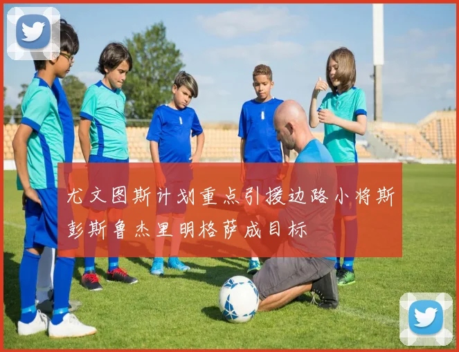 尤文图斯计划重点引援边路小将斯彭斯鲁杰里明格萨成目标