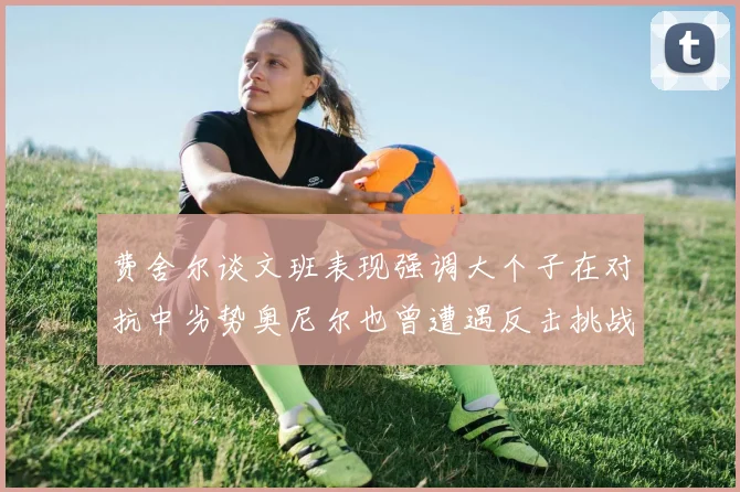 费舍尔谈文班表现强调大个子在对抗中劣势奥尼尔也曾遭遇反击挑战