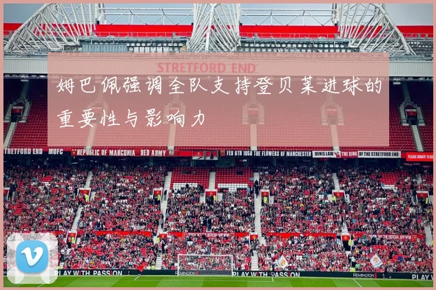 姆巴佩强调全队支持登贝莱进球的重要性与影响力