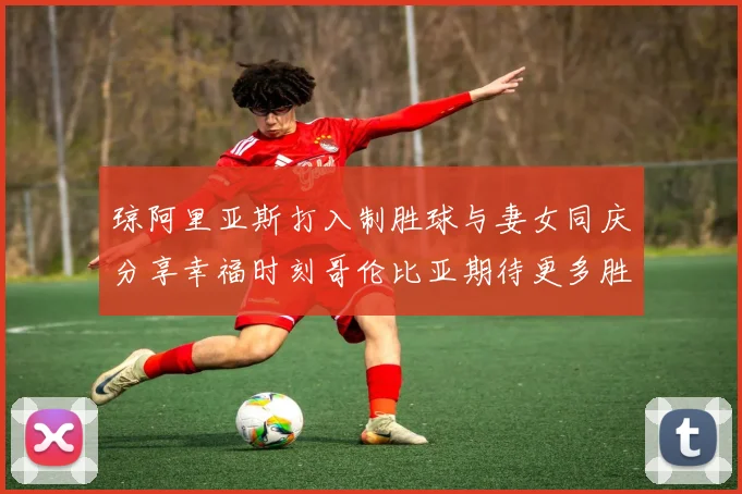 琼阿里亚斯打入制胜球与妻女同庆分享幸福时刻哥伦比亚期待更多胜利